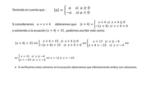 𝑥 + 4 = 15 ⟺ ൜
𝑥 + 4 = 15 𝑠𝑖 𝑥 + 4 ≥ 0
− 𝑥 + 4 = 15 𝑠𝑖 𝑥 + 4 < 0
⟺ ቊ
𝑥 = 11 𝑠𝑖 𝑥 ≥ −4
𝑥 + 4 = −15 𝑠𝑖 𝑥 < −4
⟺
⇔ ቊ
𝑥 = 11 𝑠𝑖 𝑥 ≥ −4
𝑥 = −19 𝑠𝑖 𝑥 < −4
⟺ 𝑥 = 11 ó 𝑥 = −19.
➢ Si verificamos estos números en la ecuación observamos que efectivamente ambos son soluciones.
Teniendo en cuenta que :
Si consideramos 𝑎 = 𝑥 + 4 obtenemos que: 𝑥 + 4 = ቊ
𝑥 + 4 𝑠𝑖 𝑥 + 4 ≥ 0
− 𝑥 + 4 𝑠𝑖 𝑥 + 4 < 0
y volviendo a la ecuación 𝑥 + 4 = 15 , podemos escribir esto como:
𝑎 = ቊ
𝑎 𝑠𝑖 𝑎 ≥ 0
−𝑎 𝑠𝑖 𝑎 < 0
 