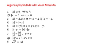 Algunas propiedades del Valor Absoluto
1) 𝑥 ≥ 0 ∀𝑥 ∈ 𝑅.
2) 𝑥 = 0 ⟺ 𝑥 = 0.
3) 𝑥 = 𝑑, 𝑑 > 0 ⟺ 𝑥 = 𝑑 ó 𝑥 = −𝑑.
4) 𝑥 = −𝑥
5) 𝑥 = 𝑦 ⇔ 𝑥 = 𝑦 ó 𝑥 = −𝑦.
6) 𝑥 ∙ 𝑦 = 𝑥 ∙ 𝑦
7)
𝑥
𝑦
=
𝑥
𝑦
, 𝑦 ≠ 0
8) 𝑥 2
= 𝑥2
, ∀𝑥 ∈ ℝ
9) 𝑥2 = 𝑥
 