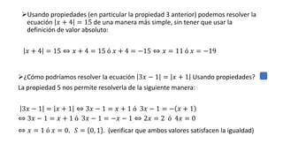 ➢Usando propiedades (en particular la propiedad 3 anterior) podemos resolver la
ecuación 𝑥 + 4 = 15 de una manera más simple, sin tener que usar la
definición de valor absoluto:
𝑥 + 4 = 15 ⇔ 𝑥 + 4 = 15 ó 𝑥 + 4 = −15 ⇔ 𝑥 = 11 ó 𝑥 = −19
➢¿Cómo podríamos resolver la ecuación 3𝑥 − 1 = 𝑥 + 1 Usando propiedades?
La propiedad 5 nos permite resolverla de la siguiente manera:
3𝑥 − 1 = 𝑥 + 1 ⇔ 3𝑥 − 1 = 𝑥 + 1 ó 3𝑥 − 1 = − 𝑥 + 1
⇔ 3𝑥 − 1 = 𝑥 + 1 ó 3𝑥 − 1 = −𝑥 − 1 ⇔ 2𝑥 = 2 ó 4𝑥 = 0
⇔ 𝑥 = 1 ó 𝑥 = 0. 𝑆 = 0, 1 . (verificar que ambos valores satisfacen la igualdad)
 