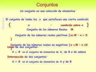 Conjuntos Un conjunto es una colección de elementos Conjunto de los números Reales  I R  Conjunto de los números reales positivos   x  I R : x    0   Conjunto de los números reales no negativos   x   I R : x   0   Unión  de dos conjuntos:  A    B  es el conjunto de elementos de  A, de B o de ambos Intersección  de dos conjuntos:  A    B  es el conjunto de elementos de  A y de B El conjunto de todos los  x  que satisfacen una cierta condición    x  :  condición sobre x   Notación  