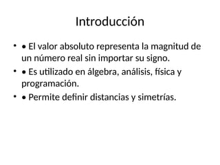 Introducción
• • El valor absoluto representa la magnitud de
un número real sin importar su signo.
• • Es utilizado en álgebra, análisis, física y
programación.
• • Permite definir distancias y simetrías.
 