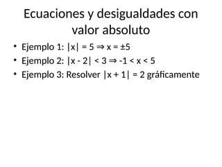 Ecuaciones y desigualdades con
valor absoluto
• Ejemplo 1: |x| = 5 x = ±5
⇒
• Ejemplo 2: |x - 2| < 3 -1 < x < 5
⇒
• Ejemplo 3: Resolver |x + 1| = 2 gráficamente
 
