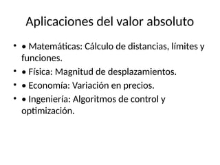Aplicaciones del valor absoluto
• • Matemáticas: Cálculo de distancias, límites y
funciones.
• • Física: Magnitud de desplazamientos.
• • Economía: Variación en precios.
• • Ingeniería: Algoritmos de control y
optimización.
 