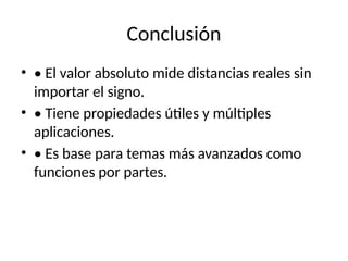 Conclusión
• • El valor absoluto mide distancias reales sin
importar el signo.
• • Tiene propiedades útiles y múltiples
aplicaciones.
• • Es base para temas más avanzados como
funciones por partes.
 