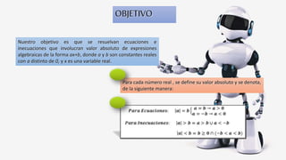 OBJETIVO
Nuestro objetivo es que se resuelvan ecuaciones e
inecuaciones que involucran valor absoluto de expresiones
algebraicas de la forma ax+b, donde a y b son constantes reales
con a distinto de 0, y x es una variable real.
Para cada número real , se define su valor absoluto y se denota,
de la siguiente manera:
 