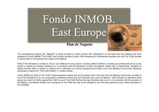 Fondo INMOB.
                                East Europe
                                                              Plan de Negocio

The accompanying material (the “Material”) is being provided to certain persons (the “Recipients”) on the basis that such Material has been
prepared by Fondo INMOB ("The FUND") and is being provided to each of the Recipients for informational purposes only and The FUND accepts
no duty of care to such persons with regard to the Material.

None of the Recipients is entitled to rely on such Material for any purpose, including without limitation, providing any professional advice to any
person or making any decision relating to or in connection with the transaction to which the Material relates and no responsibility, obligation or
liability (whether direct or indirect, in contract, tort or otherwise) is or will be accepted by the FUND or any of its affiliates or any of their respective
employees or agents (the “The FUND Parties”) in relation thereto.

Fondo INMOB and each of The FUND Parties expressly disclaim any and all liability which may arise from the Material having been provided to
any of the Recipients or for any consequence whatsoever should any such Recipient rely upon any Material. Each Recipient is deemed to have
waived any claim for liability againstThe FUND or any of The FUND Parties that may otherwise arise out of or in connection with the provision of
the Material. The Material remains the full property of The FUND and may not be released to any third party without the prior written permission o
fFund INMOB.
 