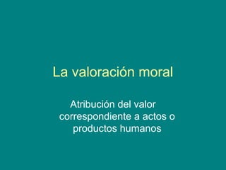 La valoración moral

   Atribución del valor
 correspondiente a actos o
    productos humanos
 