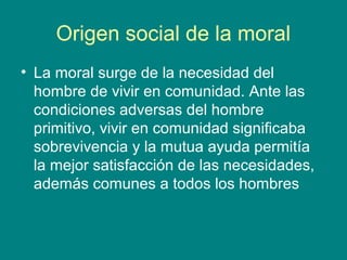 Origen social de la moral
• La moral surge de la necesidad del
  hombre de vivir en comunidad. Ante las
  condiciones adversas del hombre
  primitivo, vivir en comunidad significaba
  sobrevivencia y la mutua ayuda permitía
  la mejor satisfacción de las necesidades,
  además comunes a todos los hombres
 