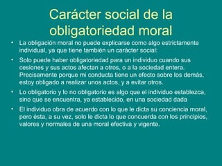 Carácter social de la
              obligatoriedad moral
• La obligación moral no puede explicarse como algo estrictamente
  individual, ya que tiene también un carácter social:
• Solo puede haber obligatoriedad para un individuo cuando sus
  cesiones y sus actos afectan a otros, o a la sociedad entera.
  Precisamente porque mi conducta tiene un efecto sobre los demás,
  estoy obligado a realizar unos actos, y a evitar otros.
• Lo obligatorio y lo no obligatorio es algo que el individuo establezca,
  sino que se encuentra, ya establecido, en una sociedad dada
• El individuo obra de acuerdo con lo que le dicta su conciencia moral,
  pero ésta, a su vez, solo le dicta lo que concuerda con los principios,
  valores y normales de una moral efectiva y vigente.
 