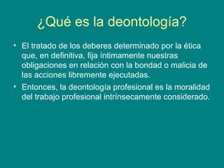 ¿Qué es la deontología?
• El tratado de los deberes determinado por la ética
  que, en definitiva, fija íntimamente nuestras
  obligaciones en relación con la bondad o malicia de
  las acciones libremente ejecutadas.
• Entonces, la deontología profesional es la moralidad
  del trabajo profesional intrínsecamente considerado.
 