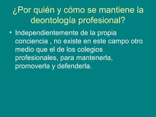 ¿Por quién y cómo se mantiene la
    deontología profesional?
• Independientemente de la propia
  conciencia , no existe en este campo otro
  medio que el de los colegios
  profesionales, para mantenerla,
  promoverla y defenderla.
 