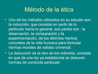 Método de la ética
• Uno de los métodos utilizados en su estudio son:
  la inducción, que consiste en partir de lo
  particular hacia lo general, sus partes son : la
  observación, la comparación y la
  experimentación, de los distintos hechos
  concretos de la vida humana para formular
  normas morales de validez universal.
• La deducción es el otro de los métodos, consiste
  en que de una ley ya establecida se deducen
  normas de conducta particular.
 