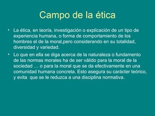 Campo de la ética
• La ética, en teoría, investigación o explicación de un tipo de
  experiencia humana, o forma de comportamiento de los
  hombres el de la moral,pero considerando en su totalidad,
  diversidad y variedad.
• Lo que en ella se diga acerca de la naturaleza o fundamento
  de las normas morales ha de ser válido para la moral de la
  sociedad … o para la moral que se da efectivamente en una
  comunidad humana concreta. Esto asegura su carácter teórico,
  y evita que se le reduzca a una disciplina normativa.
 