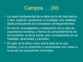 Campos … (III)
• La tarea fundamental de la ética es la de toda teoría,
  o sea, explicar, esclarecer o investigar una realidad
  dada produciendo los conceptos correspondientes.
• Es teoría, investigación o explicación de un tipo de
  experiencia humana, o forma de comportamiento de
  los hombres, el de la moral, pero considerando en su
  totalidad, diversidad y variedad.
• El valor de la ética como teoría está en lo que
  explica, y no en prescribir o recomendar con vistas a
  la acción en situaciones concretas.
 