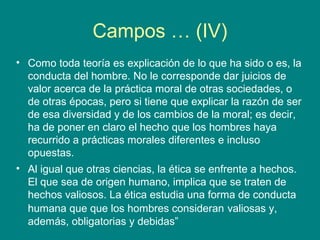 Campos … (IV)
• Como toda teoría es explicación de lo que ha sido o es, la
  conducta del hombre. No le corresponde dar juicios de
  valor acerca de la práctica moral de otras sociedades, o
  de otras épocas, pero si tiene que explicar la razón de ser
  de esa diversidad y de los cambios de la moral; es decir,
  ha de poner en claro el hecho que los hombres haya
  recurrido a prácticas morales diferentes e incluso
  opuestas.
• Al igual que otras ciencias, la ética se enfrente a hechos.
  El que sea de origen humano, implica que se traten de
  hechos valiosos. La ética estudia una forma de conducta
  humana que que los hombres consideran valiosas y,
  además, obligatorias y debidas”
 