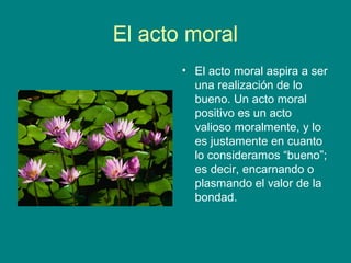 El acto moral
       • El acto moral aspira a ser
         una realización de lo
         bueno. Un acto moral
         positivo es un acto
         valioso moralmente, y lo
         es justamente en cuanto
         lo consideramos “bueno”;
         es decir, encarnando o
         plasmando el valor de la
         bondad.
 