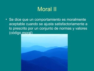 Moral II
• Se dice que un comportamiento es moralmente
  aceptable cuando se ajusta satisfactoriamente a
  lo prescrito por un conjunto de normas y valores
  (código moral)
 