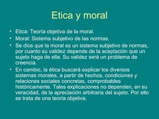 Etica y moral
• Etica: Teoría objetiva de la moral.
• Moral: Sistema subjetivo de las normas.
• Se dice que la moral es un sistema subjetivo de normas,
  por cuanto su validez depende de la aceptación que un
  sujeto haga de ella. Su validez será un problema de
  creencia.
• En cambio, la ética buscará explicar los diversos
  sistemas morales, a partir de hechos, condiciones y
  relaciones sociales concretas, comprobables
  históricamente. Tales explicaciones no dependen, en su
  veracidad, de la apreciación arbitraria del sujeto. Por ello
  se trata de una teoría objetiva.
 