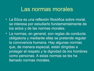 Las normas morales
• La Etica es una reflexión filosófica sobre moral,
  se interesa por estudiarlo fundamentalmente de
  los actos y de las normas morales.
• La normas, en general, son reglas de conducta
  obligatoria y mediante ellas se pretende regular
  la convivencia humana. Hay algunas normas
  que, de manera especial, están dirigidas a
  proteger el respeto y la dignidad de los hombres
  como personas. A estas normas se les ha
  llamado normas morales.
 