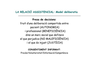 LA RELACIÓ ASSISTENCIAL: Model deliberatiu

               Presa de decisions:
   fruit d’una deliberació compartida entre
             pacient (AUTONOMIA)
       i professional (BENEFICIÈNCIA)
        dins un marc social que defineix
   el que perjudica (NO MALEFICIÈNCIA)
         i el que és injust (JUSTÍCIA)

         CONSENTIMENT INFORMAT:
   Procès/Voluntarietat/Informació/Competència
 