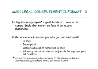 MARC LEGAL. CONSENTIMENT INFORMAT - 3


La legislació espanyola* vigent tendeix a valorar la
  competència d’un menor en funció de la seva
  maduresa.

Criteris maduresa menor per atorgar consentiment:
         •   16 anys
         •   Emancipació
         •   Valorar cas a cas en menors de 16 anys
         •   Valorar gravetat del risc en majors de 16 anys per part
             del facultatiu
*Codi Civil, LO de protecció jurídica del menor 1/1996,  Conveni de Bioètica
   d’Oviedo de 1997, Llei catalana 21/200, Llei estatal 41/2002
 
