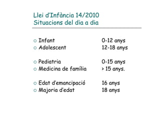 Llei d’Infància 14/2010
Situacions del dia a dia

 Infant                    0-12 anys
 Adolescent                12-18 anys

 Pediatria                 0-15 anys
 Medicina de família       > 15 anys.

 Edat d’emancipació        16 anys
 Majoria d’edat            18 anys
 