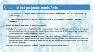 Valoració del projecte: punts forts
És una unitat didàctica d’un projecte interdisciplinar que fa servir eines tecnològiques per a que l’aprenentatge sigui
molt motivador.
El fet d’haver d’investigar per a poder reorganitzar la informació en un mural fomenta l’autonomia i el treball
cooperatiu.
Destaca el treball en grup al llarg de les diferents activitats.
Et treball en grup afavoreix l’atenció a la diversitat, perquè es poden adaptar els diferents rols dels membres del grup a
les necessitats i capacitats de cadascú. En activitats d’aquest tipus els nens amb NEE es senten part del grup com
un més i assumeixen la seva part de responsabilitat.
Es tracta d'un projecte amb molts punts forts en quant a la l'ús de la tecnologia: fan servir diferents dispositius,
coneixen noves eines i aprenen a utilitzar-les, tenen l'objectiu de crear un póster i un vídeo finals a través dels quals
posen en pràctica els seus coneixements, poden practicar amb els pòsters dels companys, tots els productes finals
són diferents i personals.
Punts forts: originalitat de la proposta del mural i els QR, incorporació dels mòbils a l’aula
 