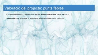 Valoració del projecte: punts febles
El projecte és innovador i engrescador, però ha de tenir una finalitat (debat, exposició,....)
L’avaluació no és prou clara. Hi falten ítems referits a treball en grup, continguts
 