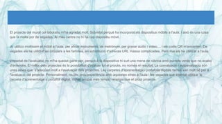 El projecte del mural col·laboratiu m'ha agradat molt. Sobretot perquè ha incorporat els dispositius mòbils a l'aula, i això és una cosa
que fa molta por de vegades. Al meu centre no hi ha cap dispositiu mòvil.
Jo utilitzo moltíssim el mòbil a l'aula, per afinar instruments, de metrònom, per gravar audio i vídeo,... i els codis QR m'encanten. De
vegades els he utilitzat en circulars a les famílies, en substitució d'adreces URL massa complicades. Però mai els he utilitzat a l'aula.
L'apartat de l'avaluació no m'ha quedat gaire clar, perquè a la diapositiva hi surt una mena de rúbrica amb puntets verds que no acabo
d'entendre. El millor dels projectes és la possibilitat d'avaluar tot el procès, no nomès el resultat. La coavaluació i autoavaluació són
unes eines que s'adeqüen molt a l'avaluació dels projectes. Les carpetes d'aprenentatge i portafolis digitals també van molt bé per a
l'avaluació del projecte. Personalment, no tinc prou experiència amb aquestes eines a l'aula i les vegades que intentat utilitzar la
carpeta d'aprenentatge o portafoli digital, m'han ocupat més temps i energia que el propi projecte.
 