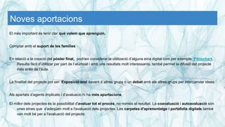 Noves aportacions
El més important és tenir clar què volem que aprenguin.
Comptar amb el suport de les famílies
En relació a la creació del pòster final, podrien considerar la utilització d’alguna eina digital com per exemple, Piktochart.
Resulta fàcil d’utilitzar per part de l’alumnat i amb uns resultats molt interessants, també permet la difusió del projecte
més enllà de l’aula.
La finalitat del projecte pot ser: Exposició oral davant d´altres grups o un debat amb els altres grups per intercanviar idees.
Als apartats d’agents implicats i d’avaluacio hi ha més aportacions.
El millor dels projectes és la possibilitat d'avaluar tot el procès, no nomès el resultat. La coavaluació i autoavaluació són
unes eines que s'adeqüen molt a l'avaluació dels projectes. Les carpetes d'aprenentatge i portafolis digitals també
van molt bé per a l'avaluació del projecte.
 