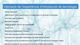 Valoració de l’experiència d’introducció de tecnologia
Ganes d’aprendre
Determinació. Voler superar la por i la inseguretat a no dominar la tecnologia.
Anar pas a pas, constància
Moments d’angoixa
Ganes de gaudir amb l’ús de la tecnologia
Suport mutu.
Necessitat d’actualització i formació.
Partir dels objectius per triar les activitats i la tecnologia.
Començar amb aquestes metodologies de treball des de primària
Preocupació per les consideracions que cal tenir en compte en l'ús d'imatges i vídeos
Atenció a l’avaluació, que acostuma a ser un punt feble dels projectes.
 