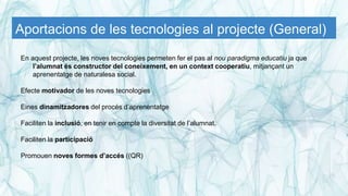 Aportacions de les tecnologies al projecte (General)
En aquest projecte, les noves tecnologies permeten fer el pas al nou paradigma educatiu ja que
l’alumnat és constructor del coneixement, en un context cooperatiu, mitjançant un
aprenentatge de naturalesa social.
Efecte motivador de les noves tecnologies
Eines dinamitzadores del procés d’aprenentatge
Faciliten la inclusió, en tenir en compte la diversitat de l’alumnat.
Faciliten la participació
Promouen noves formes d’accés ((QR)
 