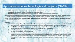 Aportacions de les tecnologies al projecte (SAMR)
Les activitats proposades en aquest projecte responen als dos estats genèrics que proposa el model:
realçament (les activitats digitals proposades permeten una millora)
transformació (les activitats digitals proposades impliquen també una redefinició de les tasques)
La construcció del mural col·laboratiu (que es pot fer a mà amb textos i imatges extretes d’enciclopèdies i llibres de text en paper),
queda significativament millorada amb l’ús de PADLET. Estem en la fase d’augment dins de la maduresa digital.
L’enllaç mitjançant codis QR ens situa a la fase de redefinició, ja que estem davant d’una tasca impossible de dur a terme sense
les eines tecnològiques.
Reflexions
A l'aula sovint ens quedem en la fase de millora. Tot i tenir pissarres digitals a totes les aules sovint es dona la situació de
la caricatura del "maestro innovador".La modificació i redefinició de les fases SAMR són una mica llunyanes.
El model SAMR no s'ha d'entendre com un procés lineal, sinó acumulatiu. Avui sovint fem Substitució en diferents àrees i
sense ni adonar-nos-en. Sense aquest pas previ, no podríem arribar a fer Augment
En la Modificació trobem eines que es fan servir des de fa anys en el nostre entorn educatiu -com ara les presentacions o
les eines col·laboratives com Google Docs.
També a la fase més avançada, la de Redefinició, es proposen tasques que -d'una manera diferent, potser no tan fàcil o tan
àgil- també han estat emprades per alguns docents des de fa ja alguns anys. Avui editen vídeos que han gravat amb el
mòbil, abans feien gravacions amb càmeres. El que ha canviat realment és la comoditat per accedir a totes aquestes
eines, que avui podem portar a la butxaca en forma de telèfon intel·ligent, quan abans haurien ocupat una aula
sencera.
 