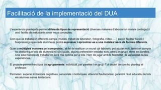 Facilitació de la implementació del DUA
L'experiència plantejada permet diferents tipus de representació (diverses maneres d'abordar un mateix contingut) i
això facilita als estudiants crear nous conceptes.
Com que es treballa en diferents camps (murals, treball de laboratori, fotografia, vídeo, ... ) es pot facilitar l'acció i
l'expressió ja que cada alumne es podrà expressar i aproximar-se a una mateixa tasca de formes diferents.
Quan a múltiples maneres pel compromís, el fet de realitzar un mural col·laboratiu pot ajudar molt, tenint en compte
no obstant que tots els alumnes no són iguals, alguns prefereixen treballar sols, altres en grup i altres en parelles.
Una sola manera de treballar no serà mai òptima per a tots. Hem de jugar amb la flexibilitat i la variabilitat de les
experiències.
El projecte permet tres tipus de’agrupaments: individual, per parelles i en grup. Tot depèn de com ho plantegi el
professor.
Permeten superar limitacions cognitives, sensorials i motòriques, afavorint l'autonomia i garantint l’èxit educatiu de tots
els alumnes sense limitacions.
 