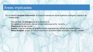 Àrees implicades
És un treball o projecte transversal, on d'alguna manera es veuen implicats continguts i objectius de
moltes àrees.
Per exemple, de biologia que és el treball en sí.
De català (a nivell escrit, oral per discutir sobre que es fa , no es fa....)
Plàstica per fer els murals,
Entorn, a que en treballar en grup cooperatiu segueixen les normes de treball en grup,
Altres llengües, ja que, en buscar informació, la podem trobar en anglès, francès, castellà
 