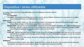 Dispositius i eines utilitzades
El projecte implica l'ús de diversos dispositius i eines tecnològiques originals i diverses
Dispositius:
els ordinadors
els mòbils. Un dispositiu tecnològic que coneixen molt bé, ja que l'utilitzen diàriament però que potser no en saben
treure tot el profit. El seu ús a l’aula facilita la inclusió.
Aplicacions:
Padlet: per fer murals. Enllaç aquí Els alumnes es mostren molt engrescats i permet molta personalització, poden
afegir vídeos, imatges o enllaços relacionats amb el que expliquen.
Google Drive. Crec que és una eina molt útil per compartir documents, fitxers, fotografies, etc., que molts alumnes no
coneixen i que els hi pot ser molt útil tant per fer treballs en grup com en un futur per estudiar o treballar.Facilita
especialment la realització de treballs en grup i l’ intercanvi d’informació.
Gimp
Codis QR . Una eina que està molt de moda i a més, jo crec que és molt motivadora ja que crea com un joc en el qual
l'alumne ha de descobrir què s'hi amaga darrere. Per tant, és una manera d'aprendre jugant i a més, ells mateixos
són qui creen el joc.
Wevideo.La creació d’un vídeo resum, els permet reflexionar sobre les diferents fases del projecte i sobre el seu propi
procés d’aprenentatge.
Reflexions:
La planificació didàctica depèn dels mitjans i eines que tenim a l'aula, els alumnes i els coneixement del professorat
Les tauletes i els programes augmentatius milloren l’accessibilitat de persones amb NEE
 