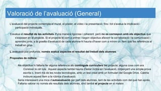 Valoració de l’avaluació (General)
L'avaluació del projecte contempla el mural, el póster, el vídeo i la presentació; fins i tot s'avalua la implicació i
participació individuals.
S’avalua el resultat de les activitats d'una manera rigorosa i coherent però no es correspon amb els objectius que
s'exposen en el projecte. Si el projecte té com a primer i segon objectius afavorir la col·laboració i la comunicació i
aprendre junts, a la graella d'avaluació de cada alumne hi hauria d'haver com a mínim un ítem que fes referència al
treball en grup.
L´avaluació poc profunda, només avalua aspectes el resultat del treball dels alumnes.
Propostes de millora:
Als objectius hi faltaria fer alguna referència als continguts curriculars del projecte; alguna cosa com ara
Conèixer la cèl·lula. Aquest aspecte també hauria d’estar inclòs en l’avaluació, mitjançant una simple prova
escrita o, tirant mà de les noves tecnologies, amb un test creat amb un formulari del Google Drive. Caldria
incloure aquest ítem a la rúbrica d’avaluació.
Seria interessant una mica d’autoavaluació per part dels alumnes, tant de les activitats com del què han après.
Faltaria valorar no només els resultats dels alumnes, sinó també el projecte en si mateix
 