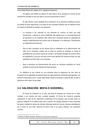 VALORACIÓN DE EMPRESAS

Universidad Técnica de Ambato, FCA, Ingeniería Financiera

          “El objetivo del método es estimar el valor técnico de la empresa en función de las
                                                                         3
condiciones actuales en las que opera y de sus proyecciones a futuro”.


          El valor técnico como resultado de la valoración de la empresa constituye el punto
de partida de toda negociación y se basa en tres supuestos básicos que se deberán tomar
en cuenta al momento de realizar una valoración:


      -   La empresa a ser valorada es una empresa en marcha, es decir que está
          funcionando y operará en forma indefinida; ello significa que su horizonte temporal
          de operación (n) es indefinido. Ello indica que la empresa estará en capacidad de
          reponer indefinidamente los activos que se desgastan o se destruyen, manteniendo
          su capacidad de producción.


      -   Que el valor monetario de los activos fijos es irrelevante en la determinación del
          valor de la compañía; puesto que al estar en marcha la empresa no existe la
          posibilidad de que dichos activos se vendan o se liquiden (excepto los activos fuera
          de explotación) y que por tal razón sirven para generar los sucesivos flujos de caja
          operativos que dan valor a una empresa.


      -   Que la estructura de financiamiento del activo se mantiene constante así como
          también el costo de las fuentes de financiamiento.


      En definitiva el que invierte en una empresa tiene la esperanza de que ésta se
encuentra en la capacidad de generar flujos de caja operativos suficientes para generar una
renta al inversionista y qué, cuando éste decida vender la empresa o parte de ella, el valor a
obtenerse será mayor al que pagó.




3.3. VALORACIÓN MIXTA O GOODWILL

          El Fondo de Comercio es el valor que tiene la empresa por encima de su valor
contable o por encima del valor contable ajustado. El Fondo de Comercio pretende
representar el valor de los elementos inmateriales de la empresa, que muchas veces no
aparece reflejado en el balance pero que si aporta una ventaja respecto a otras empresas
del sector (calidad de cartera de clientes, liderazgo sectorial, marcas, alianzas estratégicas)
por lo tanto es una valor adicional al activo neto si se quiere efectuar una valoración
correcta.



3
    SAENZ FLORES, Rodrigo. Manual de Valoración de empresas.


                               Dr. César Mayorga Abril, Mg.                      Pa 13
 