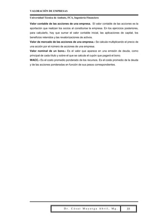 VALORACIÓN DE EMPRESAS

Universidad Técnica de Ambato, FCA, Ingeniería Financiera

Valor contable de las acciones de una empresa. El valor contable de las acciones es la
aportación que realizan los socios al constituirse la empresa. En los ejercicios posteriores,
para calcularlo, hay que sumar el valor contable inicial, las aplicaciones de capital, los
beneficios retenidos y las revalorizaciones de activos.
Valor de mercado de las acciones de una empresa.- Se calcula multiplicando el precio de
una acción por el número de acciones de una empresa.
Valor nominal de un bono.- Es el valor que aparece en una emisión de deuda, como
principal de cada título y sobre el que se calcula el cupón que pagará el bono.
WACC.- Es el costo promedio ponderado de los recursos. Es el coste promedio de la deuda
y de las acciones ponderadas en función de sus pesos correspondientes.




                             Dr. César Mayorga Abril, Mg.                         Pa 35
 