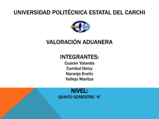 UNIVERSIDAD POLITÉCNICA ESTATAL DEL CARCHI



          VALORACIÓN ADUANERA

              INTEGRANTES:
                Cuarán Yolanda
                 Cumbal Deicy
                 Naranjo Evelin
                Vallejo Maritza

                   NIVEL:
              QUINTO SEMESTRE “A”
 