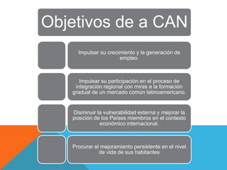 Objetivos de a CAN
     Impulsar su crecimiento y la generación de
                      empleo.



      Impulsar su participación en el proceso de
    integración regional con miras a la formación
   gradual de un mercado común latinoamericano.


   Disminuir la vulnerabilidad externa y mejorar la
   posición de los Países miembros en el contexto
              económico internacional.



   Procurar el mejoramiento persistente en el nivel
              de vida de sus habitantes
 