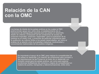 Relación de la CAN
con la OMC

  Los temas de interés de los países andinos en los cuales la OMC
  podría brindar apoyo son, entre otros, el establecimiento de un
  mecanismo de salvaguardia especial para los países en desarrollo;
  diseño de criterios y evaluación de las condiciones de acceso de
  productos tropicales, productos "especiales" para la superación de la
  pobreza en el medio rural, y productos de particular importancia para
  la sustitución de cultivos ilícitos a los países desarrollados, así como el
  análisis de la relación entre la propiedad intelectual, biodiversidad y
  conocimientos tradicionales de los pueblos indígenas.




           Es importante el apoyo de la OMC para mejorar la competitividad de
           los países en desarrollo y la creación de condiciones para convertir a
           las exportaciones de las Pymes en el motor de un desarrollo con
           inclusión social para los países andinos, así como para explorar
           condiciones facilitadoras del comercio y mejora de competitividad en
           materia de puertos, transportes y telecomunicaciones, entre otros.
 
