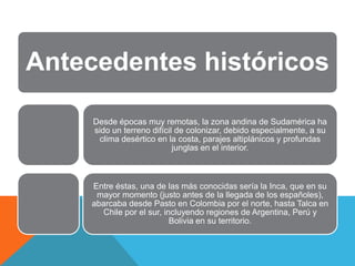 Antecedentes históricos

     Desde épocas muy remotas, la zona andina de Sudamérica ha
     sido un terreno difícil de colonizar, debido especialmente, a su
      clima desértico en la costa, parajes altiplánicos y profundas
                            junglas en el interior.



     Entre éstas, una de las más conocidas sería la Inca, que en su
      mayor momento (justo antes de la llegada de los españoles),
     abarcaba desde Pasto en Colombia por el norte, hasta Talca en
       Chile por el sur, incluyendo regiones de Argentina, Perú y
                           Bolivia en su territorio.
 