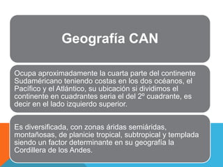 Geografía CAN

Ocupa aproximadamente la cuarta parte del continente
Sudaméricano teniendo costas en los dos océanos, el
Pacífico y el Atlántico, su ubicación si dividimos el
continente en cuadrantes seria el del 2º cuadrante, es
decir en el lado izquierdo superior.


Es diversificada, con zonas áridas semiáridas,
montañosas, de planicie tropical, subtropical y templada
siendo un factor determinante en su geografía la
Cordillera de los Andes.
 