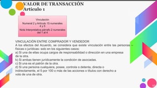 10
Vinculación
Numeral 2 y Artículo 15 numerales
4 y 5
Nota Interpretativa párrafo 2 numerales
del 1 al 4
VALOR DE TRANSACCIÓN
Artículo 1
VINCULACIÓN ENTRE COMPRADOR Y VENDEDOR
A los efectos del Acuerdo, se considera que existe vinculación entre las personas –
físicas o jurídicas- solo en los siguientes casos:
a) Si una de ellas ocupa cargos de responsabilidad o dirección en una empresa
de la otra.
b) Si ambas tienen jurídicamente la condición de asociadas.
c) Si una es el patrón de la otra.
d) Si una persona cualquiera, posee, controla o detenta, directa o
indirectamente, el 5 por 100 o más de las acciones o títulos con derecho a
voto de una de otra.
 