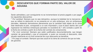 24
Serán admisibles y por consiguiente no se incrementaran al precio pagado o por pagar,
los siguientes descuentos:
* Por cantidad: Siempre que no sea retroactivo, aunque la totalidad de la mercancía a
que se refiere la deducción no se presenta en un solo embarque, sino en embarques
parciales, debiendo demostrarse plenamente que la cantidad total objeto de la venta
este destinada al país, consignada a un solo importador y que el plazo dentro del cual
ingresaran los distintos embarques parciales no excederá de 1 año contado a partir de
la fecha de contrato a partir de la fecha del contrato de compraventa.
* Por nivel comercial: Siempre que estén justificados documentalmente, que tengan
carácter de generalidad y que el comprador, a quien se concede el descuento, este
situado realmente en el nivel comercial de cuyo descuento se beneficie.
* Por pago al contado: Siempre que sea usual en la rama de comercio de que se trate.
De garantía.
DESCUENTOS QUE FORMAN PARTE DEL VALOR DE
ADUANA
 