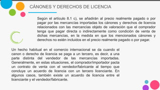 CÁNONES Y DERECHOS DE LICENCIA
Según el artículo 8.1 c), se añadirán al precio realmente pagado o por
pagar por las mercancías importadas los cánones y derechos de licencia
relacionados con las mercancías objeto de valoración que el comprador
tenga que pagar directa o indirectamente como condición de venta de
dichas mercancías, en la medida en que los mencionados cánones y
derechos no estén incluidos en el precio realmente pagado o por pagar.
Un hecho habitual en el comercio internacional se da cuando el
canon o derecho de licencia se paga a un tercero, es decir, a una
parte distinta del vendedor de las mercancías importadas.
Generalmente, en estas situaciones, el comprador/importador pacta
un contrato de venta con el vendedor/fabricante al tiempo que
concluye un acuerdo de licencia con un tercero licenciante. En
algunos casos, también existe un acuerdo de licencia entre el
licenciante y el vendedor/fabricante.
 