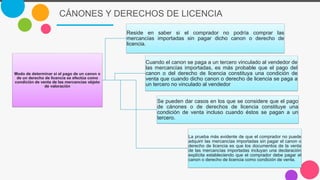 CÁNONES Y DERECHOS DE LICENCIA
Modo de determinar si el pago de un canon o
de un derecho de licencia se efectúa como
condición de venta de las mercancías objeto
de valoración
Reside en saber si el comprador no podría comprar las
mercancías importadas sin pagar dicho canon o derecho de
licencia.
Cuando el canon se paga a un tercero vinculado al vendedor de
las mercancías importadas, es más probable que el pago del
canon o del derecho de licencia constituya una condición de
venta que cuando dicho canon o derecho de licencia se paga a
un tercero no vinculado al vendedor
Se pueden dar casos en los que se considere que el pago
de cánones o de derechos de licencia constituye una
condición de venta incluso cuando éstos se pagan a un
tercero.
La prueba más evidente de que el comprador no puede
adquirir las mercancías importadas sin pagar el canon o
derecho de licencia es que los documentos de la venta
de las mercancías importadas incluyan una declaración
explícita estableciendo que el comprador debe pagar el
canon o derecho de licencia como condición de venta.
 