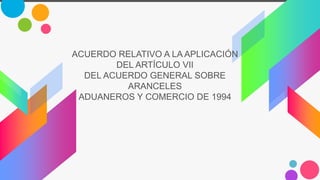 ACUERDO RELATIVO A LA APLICACIÓN
DEL ARTÍCULO VII
DEL ACUERDO GENERAL SOBRE
ARANCELES
ADUANEROS Y COMERCIO DE 1994
 