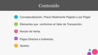1
2
3
4
5
Conceptualización. Precio Realmente Pagado o por Pagar
Elementos que conforman el Valor de Transacción.
Pagos Directos e Indirectos.
Ajustes.
Contenido
Noción de Venta.
 